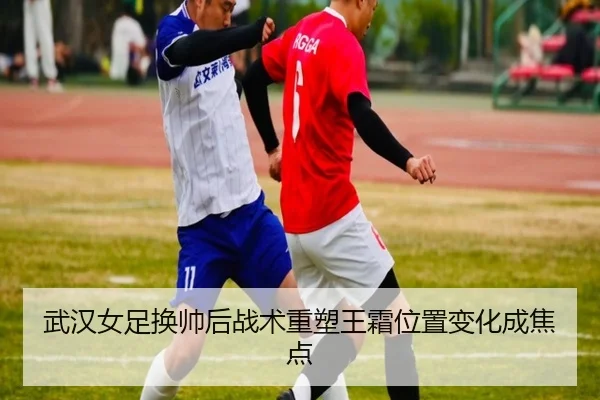 武汉女足换帅后战术重塑王霜位置变化成焦点
